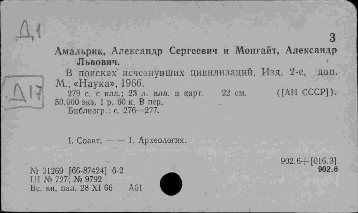 ﻿д<
з Амальрик, Александр Сергеевич и Монгайт, Александр Львович.
В поисках исчезнувших цивилизаций. Изд. 2-е, доп. М., «Наука», 1966.
279 с. с илл.; 23 л. илл. и карт. 22 см. ([АН СССР]). 50.000 экз. 1 р. 60 к. В пер.
Библиогр.: с. 276—277.
I. Соавт.----1. Археология.
№ 31269 [66-87424] 6-2
III № 727; № 9792
Вс. кн. пал. 28 XI 66	А61
902.6+[016.3]
902.6